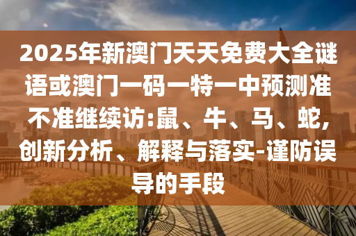 2025年新澳門天天免費大全謎語或澳門一碼一特一中預(yù)測準(zhǔn)不準(zhǔn)繼續(xù)訪:鼠、牛、馬、蛇,創(chuàng)新分析、解釋與落實-謹(jǐn)防誤導(dǎo)的手段