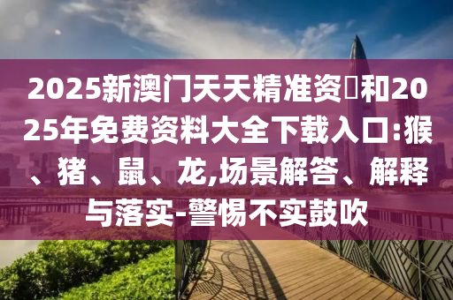 2025新澳門天天精準資枓和2025年免費資料大全下載入口:猴、豬、鼠、龍,場景解答、解釋與落實-警惕不實鼓吹
