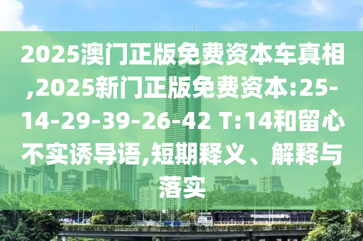 2025澳門正版免費資本車真相,2025新門正版免費資本:25-14-29-39-26-42 T:14和留心不實誘導語,短期釋義、解釋與落實