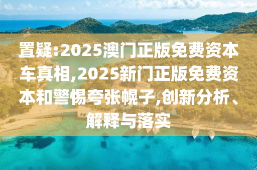置疑:2025澳門正版免費(fèi)資本車真相,2025新門正版免費(fèi)資本和警惕夸張幌子,創(chuàng)新分析、解釋與落實(shí)
