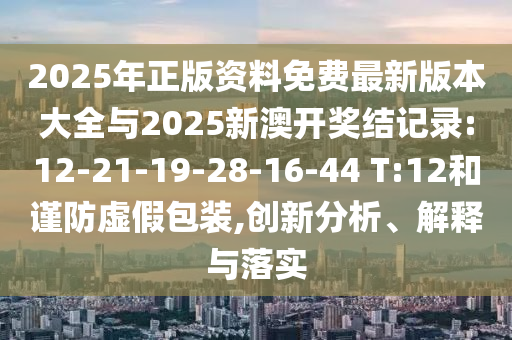 2025年正版資料免費(fèi)最新版本大全與2025新澳開(kāi)獎(jiǎng)結(jié)記錄:12-21-19-28-16-44 T:12和謹(jǐn)防虛假包裝,創(chuàng)新分析、解釋與落實(shí)