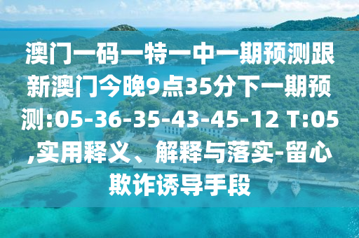 澳門一碼一特一中一期預(yù)測跟新澳門今晚9點(diǎn)35分下一期預(yù)測:05-36-35-43-45-12 T:05,實(shí)用釋義、解釋與落實(shí)-留心欺詐誘導(dǎo)手段