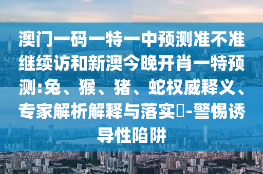 澳門一碼一特一中預(yù)測(cè)準(zhǔn)不準(zhǔn)繼續(xù)訪和新澳今晚開肖一特預(yù)測(cè):兔、猴、豬、蛇權(quán)威釋義、專家解析解釋與落實(shí)?-警惕誘導(dǎo)性陷阱