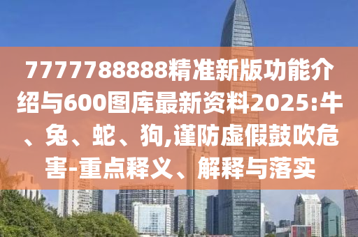 7777788888精準新版功能介紹與600圖庫最新資料2025:牛、兔、蛇、狗,謹防虛假鼓吹危害-重點釋義、解釋與落實