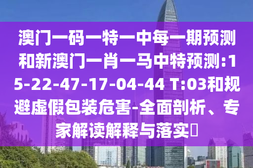 澳門一碼一特一中每一期預測和新澳門一肖一馬中特預測:15-22-47-17-04-44 T:03和規(guī)避虛假包裝危害-全面剖析、專家解讀解釋與落實?