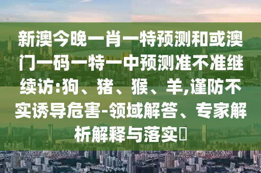 新澳今晚一肖一特預(yù)測和或澳門一碼一特一中預(yù)測準(zhǔn)不準(zhǔn)繼續(xù)訪:狗、豬、猴、羊,謹(jǐn)防不實誘導(dǎo)危害-領(lǐng)域解答、專家解析解釋與落實?
