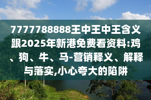7777788888王中王中王含義跟2025年新港免費(fèi)看資料:雞、狗、牛、馬-營銷釋義、解釋與落實(shí),小心夸大的陷阱