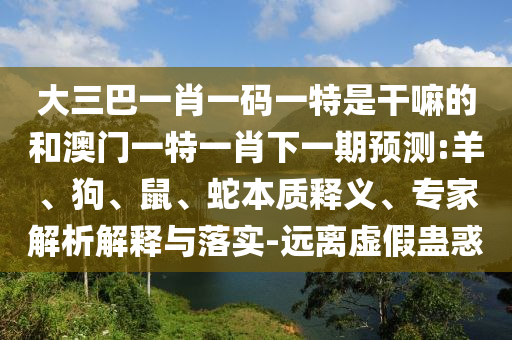 大三巴一肖一碼一特是干嘛的和澳門一特一肖下一期預測:羊、狗、鼠、蛇本質(zhì)釋義、專家解析解釋與落實-遠離虛假蠱惑