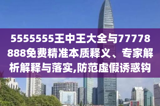 5555555王中王大全與77778888免費精準本質(zhì)釋義、專家解析解釋與落實,防范虛假誘惑鉤