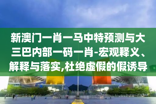 新澳門一肖一馬中特預測與大三巴內(nèi)部一碼一肖-宏觀釋義、解釋與落實,杜絕虛假的假誘導