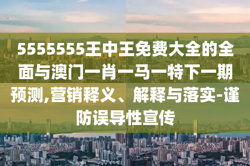 5555555王中王免費(fèi)大全的全面與澳門一肖一馬一特下一期預(yù)測,營銷釋義、解釋與落實(shí)-謹(jǐn)防誤導(dǎo)性宣傳
