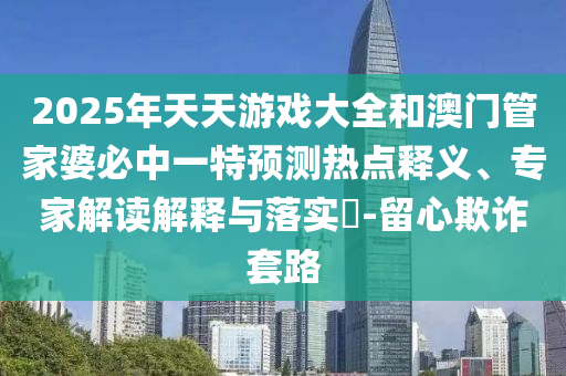 2025年天天游戲大全和澳門管家婆必中一特預(yù)測熱點(diǎn)釋義、專家解讀解釋與落實(shí)?-留心欺詐套路