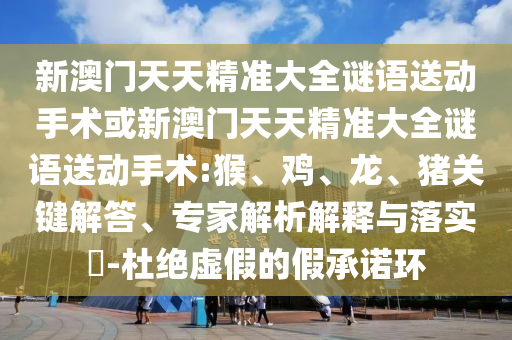 新澳門天天精準(zhǔn)大全謎語(yǔ)送動(dòng)手術(shù)或新澳門天天精準(zhǔn)大全謎語(yǔ)送動(dòng)手術(shù):猴、雞、龍、豬關(guān)鍵解答、專家解析解釋與落實(shí)?-杜絕虛假的假承諾環(huán)