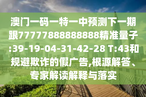 澳門一碼一特一中預(yù)測下一期跟77777888888888精準(zhǔn)量子:39-19-04-31-42-28 T:43和規(guī)避欺詐的假廣告,根源解答、專家解讀解釋與落實(shí)