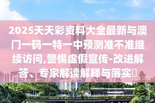 2025天天彩資料大全最新與澳門一碼一特一中預(yù)測(cè)準(zhǔn)不準(zhǔn)繼續(xù)訪問,警惕虛假宣傳-改進(jìn)解答、專家解讀解釋與落實(shí)?