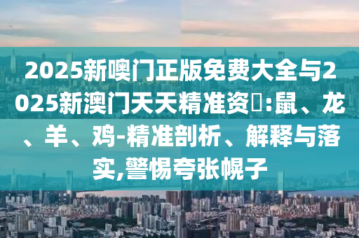 2025新噢門正版免費(fèi)大全與2025新澳門天天精準(zhǔn)資枓:鼠、龍、羊、雞-精準(zhǔn)剖析、解釋與落實(shí),警惕夸張幌子