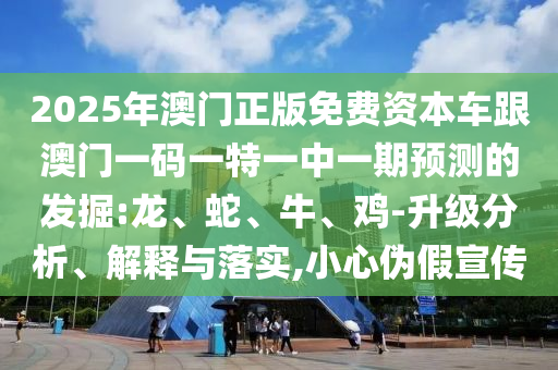 2025年澳門正版免費(fèi)資本車跟澳門一碼一特一中一期預(yù)測的發(fā)掘:龍、蛇、牛、雞-升級分析、解釋與落實(shí),小心偽假宣傳