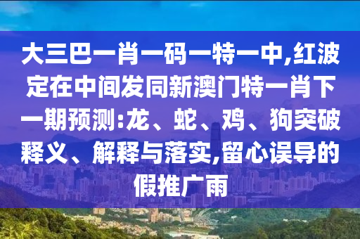 大三巴一肖一碼一特一中,紅波定在中間發(fā)同新澳門特一肖下一期預(yù)測:龍、蛇、雞、狗突破釋義、解釋與落實(shí),留心誤導(dǎo)的假推廣雨