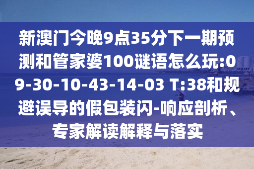 新澳門今晚9點(diǎn)35分下一期預(yù)測(cè)和管家婆100謎語(yǔ)怎么玩:09-30-10-43-14-03 T:38和規(guī)避誤導(dǎo)的假包裝閃-響應(yīng)剖析、專家解讀解釋與落實(shí)