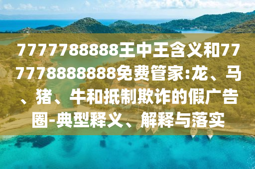 7777788888王中王含義和777778888888免費管家:龍、馬、豬、牛和抵制欺詐的假廣告圈-典型釋義、解釋與落實