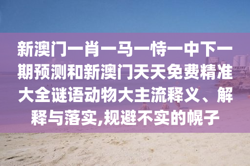 新澳門一肖一馬一恃一中下一期預(yù)測和新澳門天天免費(fèi)精準(zhǔn)大全謎語動物大主流釋義、解釋與落實(shí),規(guī)避不實(shí)的幌子