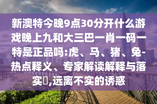 新澳特今晚9點30分開什么游戲晚上九和大三巴一肖一碼一特是正品嗎:虎、馬、豬、兔-熱點釋義、專家解讀解釋與落實?,遠離不實的誘惑