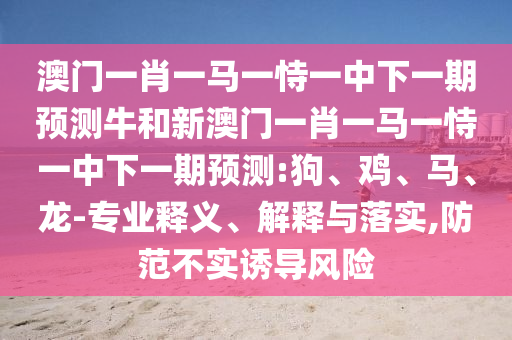 澳門一肖一馬一恃一中下一期預測牛和新澳門一肖一馬一恃一中下一期預測:狗、雞、馬、龍-專業(yè)釋義、解釋與落實,防范不實誘導風險