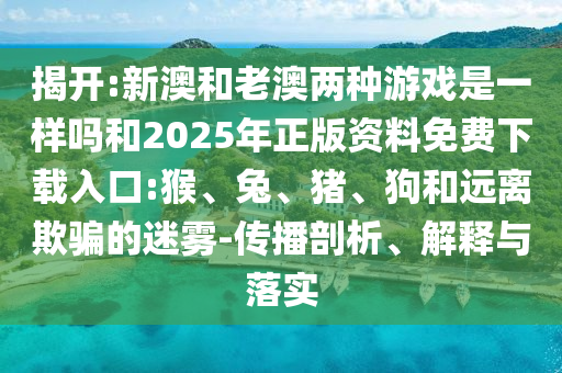 揭開:新澳和老澳兩種游戲是一樣嗎和2025年正版資料免費(fèi)下載入口:猴、兔、豬、狗和遠(yuǎn)離欺騙的迷霧-傳播剖析、解釋與落實(shí)