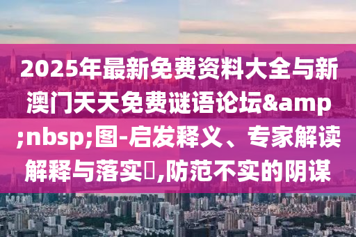 2025年最新免費(fèi)資料大全與新澳門天天免費(fèi)謎語論壇&nbsp;圖-啟發(fā)釋義、專家解讀解釋與落實(shí)?,防范不實(shí)的陰謀