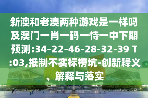新澳和老澳兩種游戲是一樣嗎及澳門一肖一碼一恃一中下期預(yù)測:34-22-46-28-32-39 T:03,抵制不實標榜坑-創(chuàng)新釋義、解釋與落實