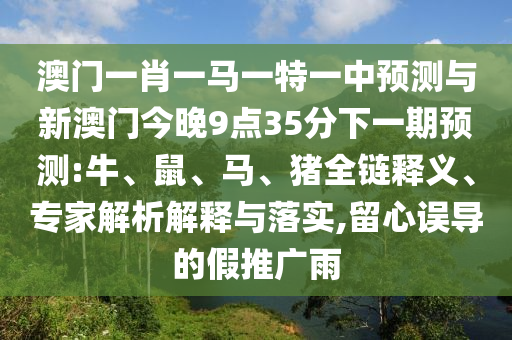 澳門一肖一馬一特一中預(yù)測與新澳門今晚9點(diǎn)35分下一期預(yù)測:牛、鼠、馬、豬全鏈釋義、專家解析解釋與落實(shí),留心誤導(dǎo)的假推廣雨