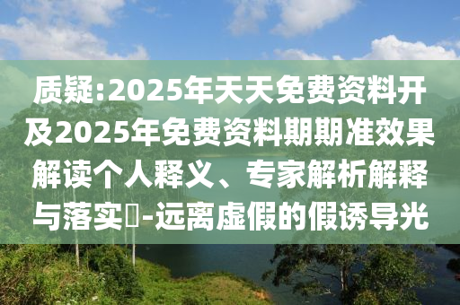 質疑:2025年天天免費資料開及2025年免費資料期期準效果解讀個人釋義、專家解析解釋與落實?-遠離虛假的假誘導光