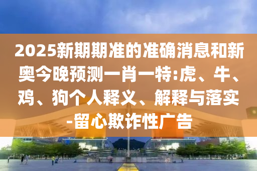 2025新期期準(zhǔn)的準(zhǔn)確消息和新奧今晚預(yù)測一肖一特:虎、牛、雞、狗個人釋義、解釋與落實-留心欺詐性廣告