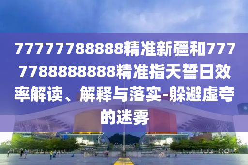 77777788888精準新疆和7777788888888精準指天誓日效率解讀、解釋與落實-躲避虛夸的迷霧