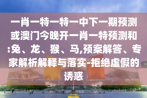 一肖一特一特一中下一期預測或澳門今晚開一肖一特預測和:兔、龍、猴、馬,預案解答、專家解析解釋與落實-拒絕虛假的誘惑