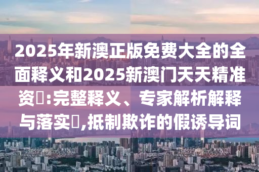 2025年新澳正版免費大全的全面釋義和2025新澳門天天精準資枓:完整釋義、專家解析解釋與落實?,抵制欺詐的假誘導詞