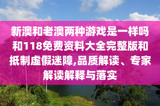 新澳和老澳兩種游戲是一樣嗎和118免費資料大全完整版和抵制虛假迷障,品質(zhì)解讀、專家解讀解釋與落實