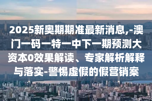 2025新奧期期準(zhǔn)最新消息,-澳門一碼一特一中下一期預(yù)測(cè)大資本0效果解讀、專家解析解釋與落實(shí)-警惕虛假的假營(yíng)銷案