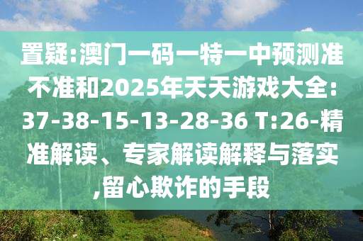 置疑:澳門一碼一特一中預(yù)測準(zhǔn)不準(zhǔn)和2025年天天游戲大全:37-38-15-13-28-36 T:26-精準(zhǔn)解讀、專家解讀解釋與落實(shí),留心欺詐的手段