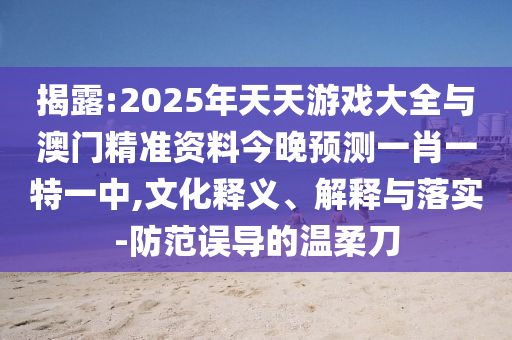 揭露:2025年天天游戲大全與澳門精準(zhǔn)資料今晚預(yù)測一肖一特一中,文化釋義、解釋與落實(shí)-防范誤導(dǎo)的溫柔刀
