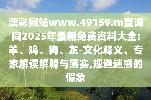 澳彩網(wǎng)站www.49159.m查詢同2025年最新免費(fèi)資料大全:羊、雞、狗、龍-文化釋義、專家解讀解釋與落實(shí),規(guī)避迷惑的假象