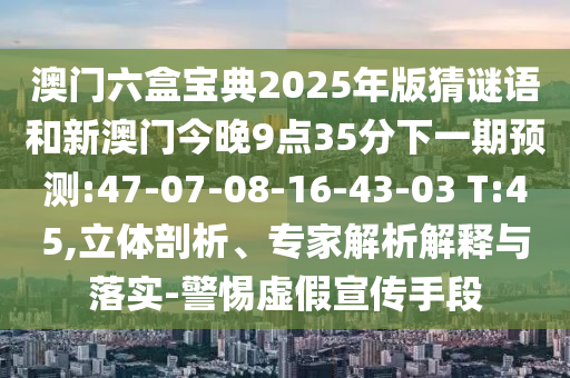 澳門六盒寶典2025年版猜謎語和新澳門今晚9點35分下一期預測:47-07-08-16-43-03 T:45,立體剖析、專家解析解釋與落實-警惕虛假宣傳手段