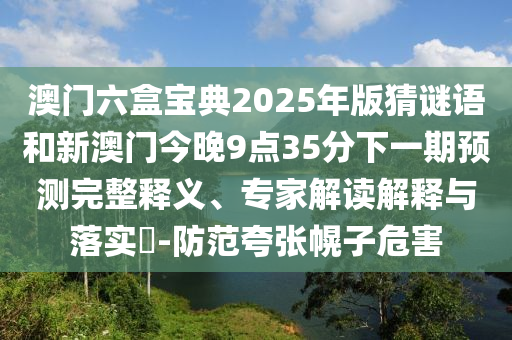 澳門六盒寶典2025年版猜謎語和新澳門今晚9點35分下一期預(yù)測完整釋義、專家解讀解釋與落實?-防范夸張幌子危害