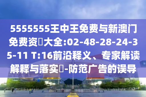 5555555王中王免費與新澳門免費資枓大全:02-48-28-24-35-11 T:16前沿釋義、專家解讀解釋與落實?-防范廣告的誤導