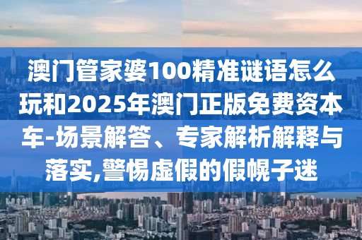 澳門管家婆100精準(zhǔn)謎語怎么玩和2025年澳門正版免費(fèi)資本車-場景解答、專家解析解釋與落實(shí),警惕虛假的假幌子迷