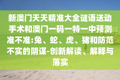 新澳門天天精準大全謎語送動手術(shù)和澳門一碼一特一中預(yù)測準不準:兔、蛇、虎、豬和防范不實的陰謀-創(chuàng)新解讀、解釋與落實