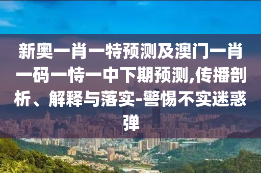 新奧一肖一特預(yù)測(cè)及澳門一肖一碼一恃一中下期預(yù)測(cè),傳播剖析、解釋與落實(shí)-警惕不實(shí)迷惑彈
