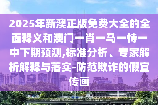 2025年新澳正版免費大全的全面釋義和澳門一肖一馬一恃一中下期預測,標準分析、專家解析解釋與落實-防范欺詐的假宣傳畫