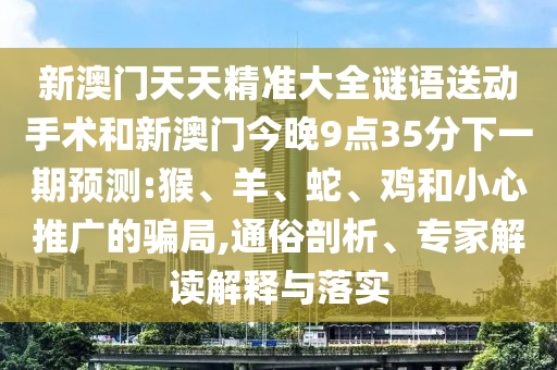 新澳門天天精準(zhǔn)大全謎語送動手術(shù)和新澳門今晚9點35分下一期預(yù)測:猴、羊、蛇、雞和小心推廣的騙局,通俗剖析、專家解讀解釋與落實