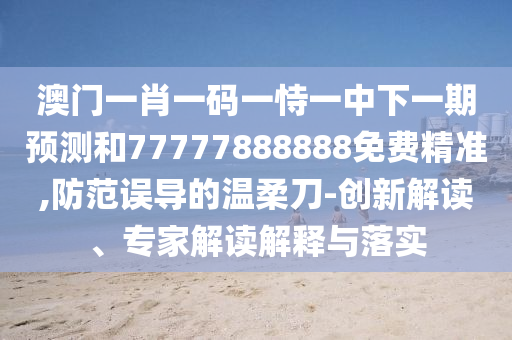 澳門一肖一碼一恃一中下一期預(yù)測和77777888888免費精準(zhǔn),防范誤導(dǎo)的溫柔刀-創(chuàng)新解讀、專家解讀解釋與落實